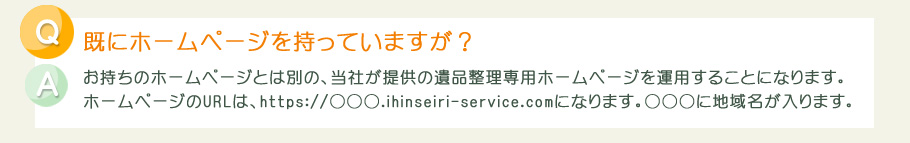 お持ちのホームページとは別の、当社が提供の遺品整理専用ホームページを運用することになります。ホームページのURLは、https://○○○.ihinseiri-service.comになります。○○○に地域名が入ります。