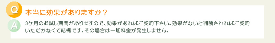 3ケ月のお試し期間がありますので、効果があればご契約下さい。効果がないと判断されればご契約いただかなくて結構です。その場合は一切料金が発生しません。