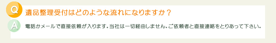 遺品整理受付はどのような流れになりますか？電話かメールで直接依頼が入ります。当社は一切経由しません。ご依頼者と直接連絡をとりあって下さい。