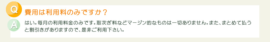 費用は毎月の利用料金のみです。取次ぎ料などマージン的なものは一切ありません。また、まとめて払うと割引きがありますので、是非ご利用下さい。