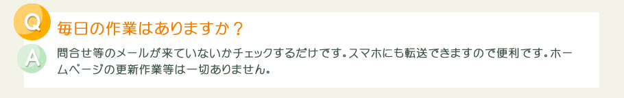 毎日の作業は、問合せ等のメールが来ていないかチェックするだけです。スマホにも転送できますので便利です。ホームページの更新作業等は一切ありません。