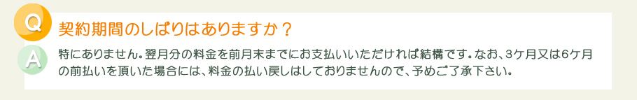 契約期間のしばりは特にありません。翌月分の料金を前月末までにお支払いいただければ結構です。なお、３ケ月又は６ケ月の前払いを頂いた場合には、料金の払い戻しはしておりませんので、予めご了承下さい。