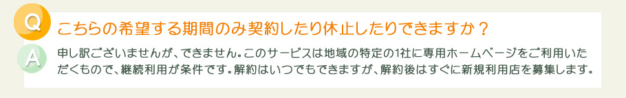 こちらの希望する期間のみ契約したり休止したりできますか？申し訳ございませんが、できません。このサービスは地域の特定の１社に専用ホームページをご利用いただくもので、継続利用が条件です。解約はいつでもできますが、解約後はすぐに新規利用店を募集します。