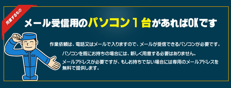 メール受信用のパソコン１台があればOKです。作業依頼は、電話又はメールで入りますので、メールが受信できるパソコンが必要です。パソコンを既にお持ちの場合には、新しく用意する必要はありません。メールアドレスが必要ですが、もしお持ちでない場合には専用のメールアドレスを無料で提供します。