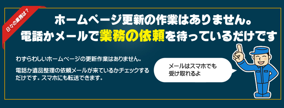 ホームページ更新の作業はありません。電話かメールで業務の依頼を待っているだけです。わずらわしいホームページの更新作業はありません。電話か遺品整理の依頼メールが来ているかチェックするだけです。スマホにも転送できます。