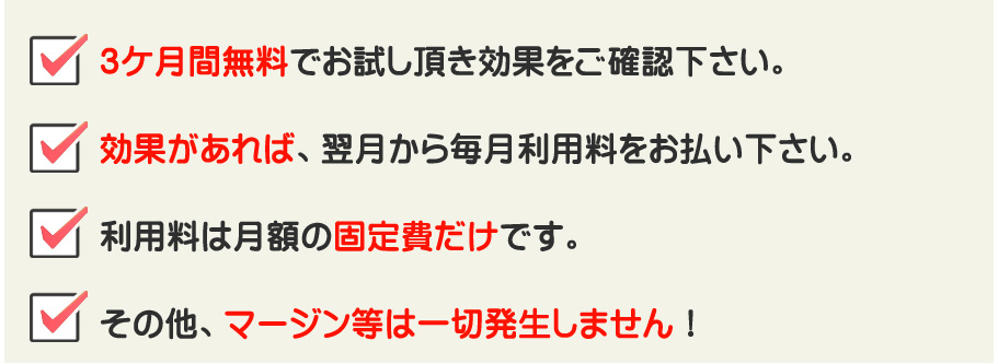 3ケ月間無料でお試し頂き効果をご確認下さい。効果があれば、翌月から毎月利用料をお払い下さい。利用料は月額の固定費だけです。その他、マージン等は一切発生しません！