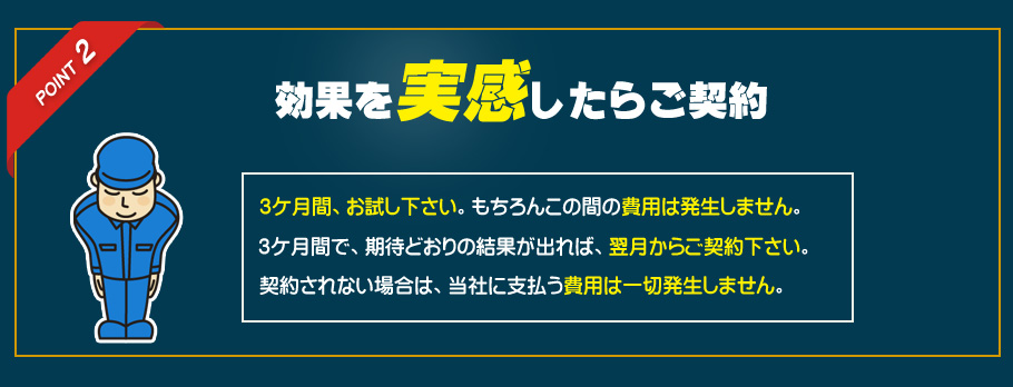 ポイント２　効果を実感したらご契約　3ケ月間、お試し下さい。もちろんこの間の費用は発生しません。3ケ月間で、期待どおりの結果が出れば、翌月からご契約下さい。契約されない場合は、当社に支払う費用は一切発生しません。