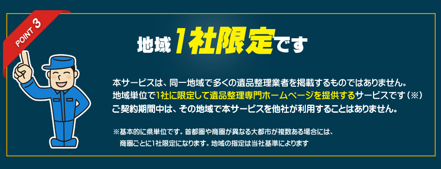 ポイント３　地域1社限定です。本サービスは、同一地域で多くの遺品整理業者を掲載するものではありません。地域単位で1社に限定して遺品整理専門ホームページを提供するサービスです。ご契約期間中は、その地域で本サービスを他社が利用することはありません。